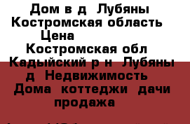 Дом в д. Лубяны, Костромская область › Цена ­ 2 700 000 - Костромская обл., Кадыйский р-н, Лубяны д. Недвижимость » Дома, коттеджи, дачи продажа   